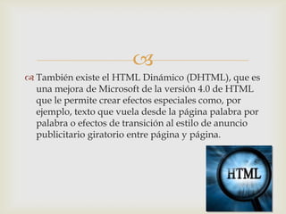 
 También existe el HTML Dinámico (DHTML), que es
una mejora de Microsoft de la versión 4.0 de HTML
que le permite crear efectos especiales como, por
ejemplo, texto que vuela desde la página palabra por
palabra o efectos de transición al estilo de anuncio
publicitario giratorio entre página y página.

 