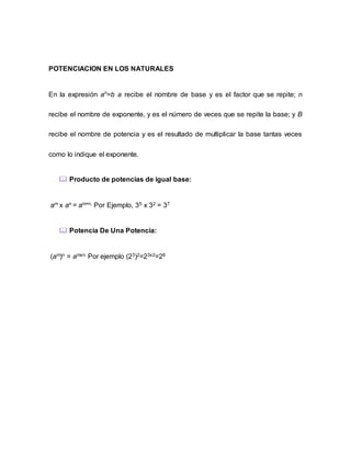POTENCIACION EN LOS NATURALES
En la expresión an
=b a recibe el nombre de base y es el factor que se repite; n
recibe el nombre de exponente, y es el número de veces que se repite la base; y B
recibe el nombre de potencia y es el resultado de multiplicar la base tantas veces
como lo indique el exponente.
 Producto de potencias de igual base:
am x an = am+n. Por Ejemplo, 35 x 32 = 37
 Potencia De Una Potencia:
(am)n = amxn. Por ejemplo (23)2=23x2=26
 