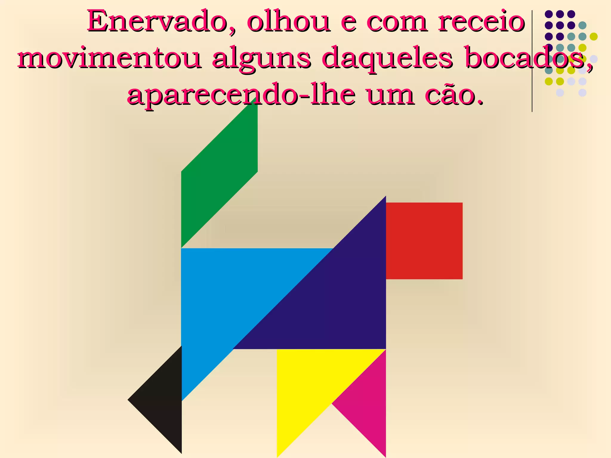Enervado, olhou e com receioEnervado, olhou e com receio
movimentou alguns daqueles bocados,movimentou alguns daqueles bocados,
aparecendo-lhe um cão.aparecendo-lhe um cão.
 