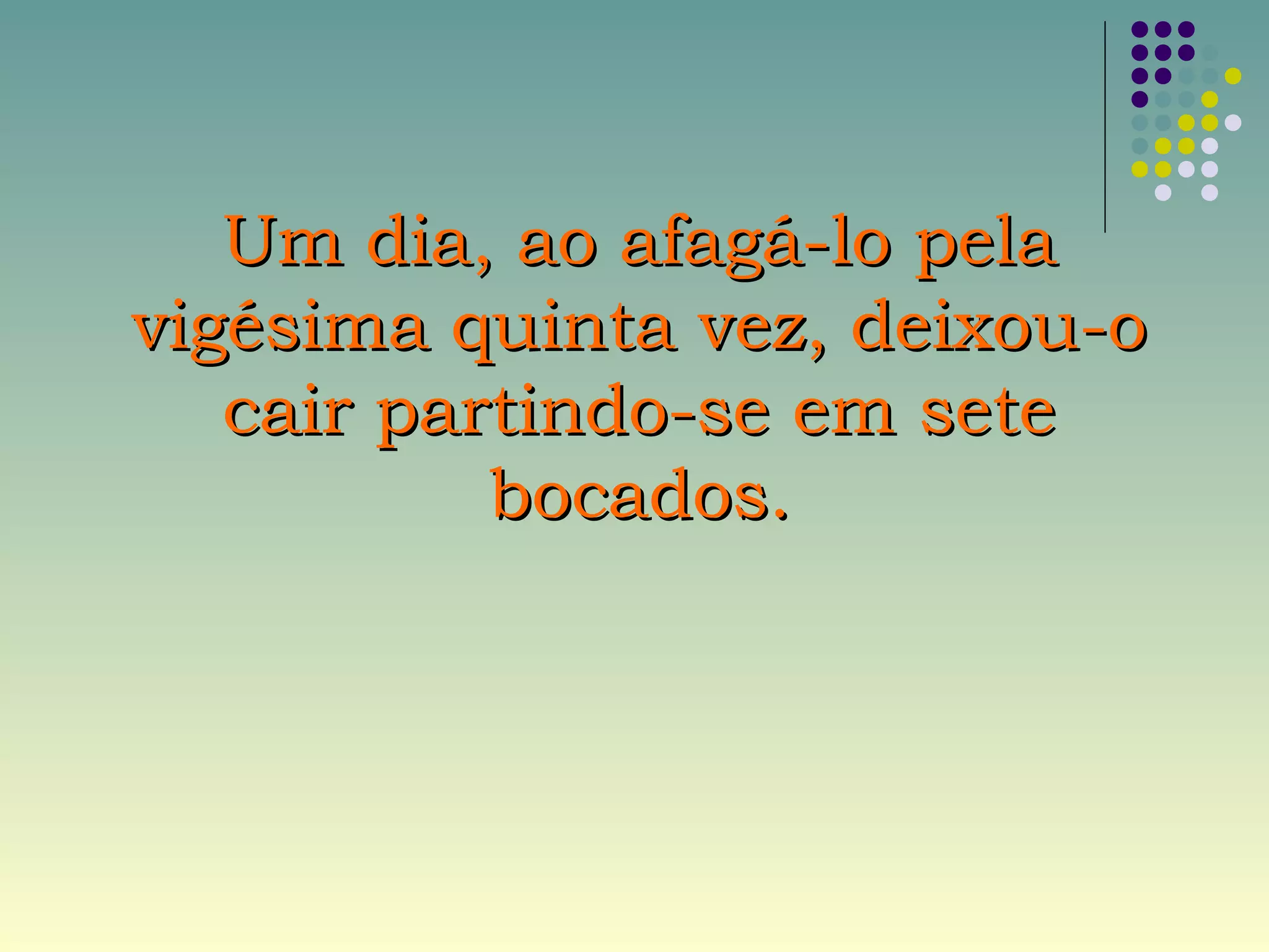 Um dia, ao afagá-lo pelaUm dia, ao afagá-lo pela
vigésima quinta vez, deixou-ovigésima quinta vez, deixou-o
cair partindo-se em setecair partindo-se em sete
bocados.bocados.
 