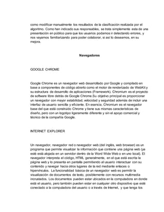 como modificar manualmente los resultados de la clasificación realizada por el
algoritmo. Como han indicado sus responsables, se trata simplemente esta de una
presentación en público para que los usuarios podamos ir detectando errores, y
nos vayamos familiarizando para poder colaborar, si así lo deseamos, en su
mejora.
Navegadores
GOOGLE CHROME
Google Chrome es un navegador web desarrollado por Google y compilado en
base a componentes de código abierto como el motor de renderizado de WebKit y
su estructura de desarrollo de aplicaciones (Framework). Chromium es el proyecto
de software libre detrás de Google Chrome.Su objetivo principal es proporcionar
un navegador con mayor estabilidad, velocidad y seguridad además de incluir una
interfaz de usuario sencilla y eficiente. En esencia, Chromium es el navegador
base del que está construido Chrome y tiene sus mismas características de
diseño, pero con un logotipo ligeramente diferente y sin el apoyo comercial y
técnico de la compañía Google.
INTERNET EXPLORER
Un navegador, navegador red o navegador web (del inglés, web browser) es un
programa que permite visualizar la información que contiene una página web (ya
esté está alojada en un servidor dentro de la Word Wide Web o en uno local). El
navegador interpreta el código, HTML generalmente, en el que está escrita la
página web y lo presenta en pantalla permitiendo al usuario interactuar con su
contenido y navegar hacia otros lugares de la red mediante enlaces o
hipervínculos. La funcionalidad básica de un navegador web es permitir la
visualización de documentos de texto, posiblemente con recursos multimedia
incrustados. Los documentos pueden estar ubicados en la computadora en donde
está el usuario, pero también pueden estar en cualquier otro dispositivo que esté
conectado a la computadora del usuario o a través de Internet, y que tenga los
 