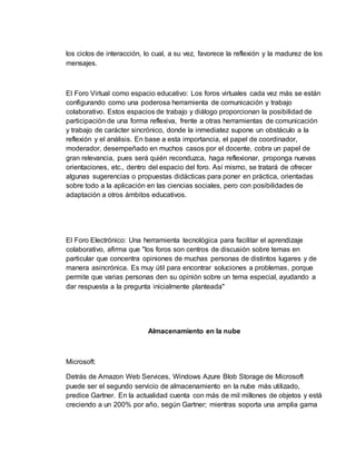 los ciclos de interacción, lo cual, a su vez, favorece la reflexión y la madurez de los
mensajes.
El Foro Virtual como espacio educativo: Los foros virtuales cada vez más se están
configurando como una poderosa herramienta de comunicación y trabajo
colaborativo. Estos espacios de trabajo y diálogo proporcionan la posibilidad de
participación de una forma reflexiva, frente a otras herramientas de comunicación
y trabajo de carácter sincrónico, donde la inmediatez supone un obstáculo a la
reflexión y el análisis. En base a esta importancia, el papel de coordinador,
moderador, desempeñado en muchos casos por el docente, cobra un papel de
gran relevancia, pues será quién reconduzca, haga reflexionar, proponga nuevas
orientaciones, etc., dentro del espacio del foro. Así mismo, se tratará de ofrecer
algunas sugerencias o propuestas didácticas para poner en práctica, orientadas
sobre todo a la aplicación en las ciencias sociales, pero con posibilidades de
adaptación a otros ámbitos educativos.
El Foro Electrónico: Una herramienta tecnológica para facilitar el aprendizaje
colaborativo, afirma que "los foros son centros de discusión sobre temas en
particular que concentra opiniones de muchas personas de distintos lugares y de
manera asincrónica. Es muy útil para encontrar soluciones a problemas, porque
permite que varias personas den su opinión sobre un tema especial, ayudando a
dar respuesta a la pregunta inicialmente planteada"
Almacenamiento en la nube
Microsoft:
Detrás de Amazon Web Services, Windows Azure Blob Storage de Microsoft
puede ser el segundo servicio de almacenamiento en la nube más utilizado,
predice Gartner. En la actualidad cuenta con más de mil millones de objetos y está
creciendo a un 200% por año, según Gartner; mientras soporta una amplia gama
 