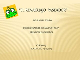 “EL RENACUAJO PASEADOR”
DE : RAFAEL POMBO
COLEGIO: GABRIEL BETANCOURT MEJIA
AREA DE HUMANIDADES
CURSO 803
BOGOTA D.C -15/05/2015
 