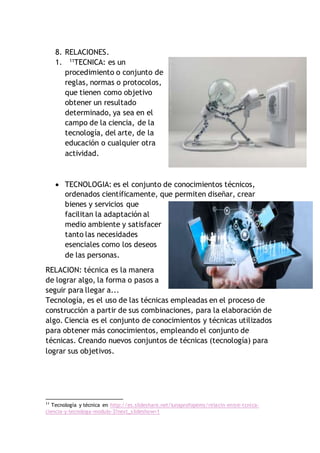 8. RELACIONES.
1. 11
TECNICA: es un
procedimiento o conjunto de
reglas, normas o protocolos,
que tienen como objetivo
obtener un resultado
determinado, ya sea en el
campo de la ciencia, de la
tecnología, del arte, de la
educación o cualquier otra
actividad.
 TECNOLOGIA: es el conjunto de conocimientos técnicos,
ordenados científicamente, que permiten diseñar, crear
bienes y servicios que
facilitan la adaptación al
medio ambiente y satisfacer
tanto las necesidades
esenciales como los deseos
de las personas.
RELACION: técnica es la manera
de lograr algo, la forma o pasos a
seguir para llegar a...
Tecnología, es el uso de las técnicas empleadas en el proceso de
construcción a partir de sus combinaciones, para la elaboración de
algo. Ciencia es el conjunto de conocimientos y técnicas utilizados
para obtener más conocimientos, empleando el conjunto de
técnicas. Creando nuevos conjuntos de técnicas (tecnología) para
lograr sus objetivos.
11
Tecnología y técnica en http://es.slideshare.net/lunaprofopems/relacin-entre-tcnica-
ciencia-y-tecnologa-modulo-3?next_slideshow=1
 