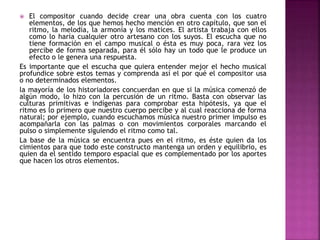  El compositor cuando decide crear una obra cuenta con los cuatro
elementos, de los que hemos hecho mención en otro capítulo, que son el
ritmo, la melodía, la armonía y los matices. El artista trabaja con ellos
como lo haría cualquier otro artesano con los suyos. El escucha que no
tiene formación en el campo musical o ésta es muy poca, rara vez los
percibe de forma separada, para él sólo hay un todo que le produce un
efecto o le genera una respuesta.
Es importante que el escucha que quiera entender mejor el hecho musical
profundice sobre estos temas y comprenda así el por qué el compositor usa
o no determinados elementos.
la mayoría de los historiadores concuerdan en que si la música comenzó de
algún modo, lo hizo con la percusión de un ritmo. Basta con observar las
culturas primitivas e indígenas para comprobar esta hipótesis, ya que el
ritmo es lo primero que nuestro cuerpo percibe y al cual reacciona de forma
natural; por ejemplo, cuando escuchamos música nuestro primer impulso es
acompañarla con las palmas o con movimientos corporales marcando el
pulso o simplemente siguiendo el ritmo como tal.
La base de la música se encuentra pues en el ritmo, es éste quien da los
cimientos para que todo este constructo mantenga un orden y equilibrio, es
quien da el sentido temporo espacial que es complementado por los aportes
que hacen los otros elementos.
 