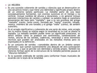  LA MELODIA
 Es una sucesión coherente de sonidos y silencios que se desenvuelve en
una secuencia lineal y que tiene una identidad y significado propio dentro
de un entorno sonoro particular. La melodía parte de una base
conceptualmente horizontal, con eventos sucesivos en el tiempo y no
vertical, incluye cambios de alturas y duraciones, y en general incluye
patrones interactivos de cambio y calidad. La palabra llego al castellano
proveniente del bajo latín “melodía”, que a su vez proviene del griego
“melodía” (canto, canto coral), formada por “melos” (canción, tonada,
música, miembro de una tonada) y el griego “oidía” (canto), de aeídein
(canción).
 Es el arreglo significativo y coherente de una serie de notas, este arreglo
(en la música tonal) se realiza según la tonalidad en la cual se diseña la
melodía. La melodía también puede tener un significado emocional, es
difícil señalar cómo se produce ese sentimiento, combinaciones de
ritmos, alturas de los sonidos, cadencias, velocidad y otros elementos
técnicos que pueden ser analizados en las melodías mismas pero no
expresados en la definición.
 Es un conjunto de sonidos —concebidos dentro de un ámbito sonoro
particular— que suenan sucesivamente uno después de otro (concepción
horizontal), y que se percibe con identidad y sentido propio. También los
silencios forman parte de la estructura de la melodía poniendo pausas al
“discurso melódico”.
 Es la sucesión ordenada de sonidos para conformar frases musicales de
acuerdo con ls leyes de la tonalidad.
 