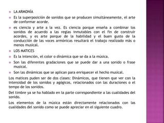  LA ARMONÍA
 Es la superposición de sonidos que se producen simultáneamente, el arte
de conformar acorde.
 es ciencia y arte a la vez. Es ciencia porque enseña a combinar los
sonidos de acuerdo a las reglas inmutables con el fin de construir
acordes, y es arte porque de la habilidad y el buen gusto de la
conducción de las voces armónicas resultará el trabajo realizado más o
menos musical.
 LOS MATICES
 Es la intención, el color o dinámica que se da a la música.
 Son las diferentes gradaciones que se puede dar a una sonido o frase
musical.
 Son las dinámicas que se aplican para enriquecer el hecho musical.
Los matices puden ser de dos clases: Dinámicos, que tienen que ver con la
intensidad de los sonidos y agógicos, relacionados con las duraciones o el
tempo de los sonidos.
Del timbre ya se ha hablado en la parte correspondiente a las cualidades del
sonido.
Los elementos de la música están directamente relacionados con las
cualidades del sonido como se puede apreciar en el siguiente cuadro.
 
