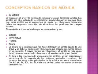  EL SONIDO
La música es el arte y la ciencia de combinar eso que llamamos sonidos. Los
sonidos son el resultado de las vibraciones producidas por los cuerpos. Para
que estos sonidos no se conviertan en ruido, las vibraciones producidas
deben ser regulares, este tipo de vibraciones las producen los cuerpos
sonoros.
El sonido tiene tres cualidades que los caracterizan y son:
 ALTURA
 INTENSIDAD
 TIMBRE
 Altura
 La altura es la cualidad que nos hace distinguir un sonido agudo de uno
grave y se debe al número de vibraciones que ejecuta un cuerpo sonoro
en un segundo. A mayor número de vibraciones, el sonido es más agudo
(alto); a menor número de vibraciones, el sonido es más grave (bajo).
 En base a las relaciones de altura entre los sonidos, se han organizado y
estructura do la mayoría de los sistemas musicales conocidos. Así
tenemos las siete notas principales de la música en forma ascendente
DO, RE, MI, FA, SOL, LA, SI, cada una de las cuales representa un sonido
característico.
 