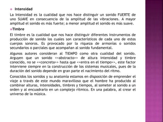  Intensidad
La Intensidad es la cualidad que nos hace distinguir un sonido FUERTE de
uno SUAVE en consecuencia de la amplitud de las vibraciones. A mayor
amplitud el sonido es más fuerte; a menor amplitud el sonido es más suave.
Timbre
El timbre es la cualidad que nos hace distinguir diferentes instrumentos de
producción de sonido los cuales son característicos de cada uno de estos
cuerpos sonoros. Es provocado por la riqueza de armonías o sonidos
secundarios o parciales que acompañan al sonido fundamental.
Algunos autores consideran al TIEMPO como otra cualidad del sonido.
Arguyen que un sonido <<abstracto>> de altura intensidad y timbre
conocido, no se <<concreta>> hasta que <<entra en el tiempo>>, este factor
interviene siempre en la construcción de los sistemas musicales, pues de la
duración del sonido depende en gran parte el nacimiento del ritmo.
Conocidos los sonidos y su anatomía estamos en disposición de emprender el
viaje a través de este mundo maravilloso que el hombre ha producido al
combinar alturas, intensidades, timbres y tiempos, al someter al sonido a un
orden y al encuadrarlo en un complejo rítmico. En una palabra, al crear el
universo de la música.
 
