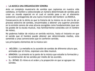  LA MUSICA UNA ORGANIZACION SONORA
Ante un complejo muestrario de sonidos que captamos en nuestra vida
cotidiana, el hombre a seleccionado un número determinado de sonidos para
crear un mundo especial en el cual el sonido pasa a ser el elemento
sustancial y protagonista de una nueva invención del hombre: LA MUSICA.
Consecuencia de lo dicho es que la historia de la música no es sino la de un
proceso selectivo de sonidos, encaminados a obtener una superior precisión
en la emisión sonora de unas alturas escogidas como fundamentales (que son
los grados de la escala musical, mas familiarmente conocidos con el nombre
de notas).
No podemos hablar de música en sentido estricto, hasta el instante en que
el sonido que el hombre puede obtener por determinados medios, esta
sometido a unas convenciones que le confieren sentido.
Los principales elementos de la música son:
 MELODIA : La melodía es la sucesión de sonidos de diferente altura que,
animados por el ritmo, expresan una idea musical.
 ARMONIA: La armonía es la parte de la música que estudia la formación y
la combinación de los sonidos por medio de los acordes.
 3).- RITMO: El ritmo es el orden y la proporción en que se agrupan los
sonidos.
 