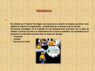 DESARROLLO:
1.
Se entiende por Proyecto Tecnológico una secuencia o sucesión de etapas que tienen como
objetivo la creación y la organización o planificación de un proceso o de un servicio.
El proyecto tecnológico es el resultado de una búsqueda para solucionar con la parte de
método o racional con base a la materialidad esto se basa en satisfacer una necesidad que se
presente en la vida diaria se puede decir un deseo por ejemplo:
• Transporte
• Vivienda
• Servicios de ciudad
 