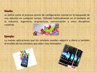 Diseño:
se define como el proceso previo de configuración mental en la búsqueda de
una solución en cualquier campo. Utilizado habitualmente en el contexto de
la industria, ingeniería, arquitectura, comunicación y otras disciplinas
creativas.
Ejemplo:
La nuevas aplicaciones que los celulares pueden adquirir a diario o también
el modelo de los celulares que salen mas renovados.
 