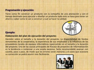 Programación y ejecución:
Tiene como fin construir un producto con la compañía de una planeación y con el
tiempo destinado para ejecutar o diseñar un producto todo esto se basa para tener un
ahorro y saber como lo van a construir y cual va hacer la calidad.
Ejemplo:
Elaboración del plan de ejecución del proyecto:
Decisión sobre el tamaño y la duración del proyecto. La disponibilidad de fondos
remanentes de la cooperativa, la experiencia de sus empleados y la influencia de los
proveedores locales de equipos informáticos repercutirán en el tamaño y la duración
del proyecto. Una de las causas principales de fracaso de proyectos de informatización
es la tendencia a comenzar a una escala excesiva. Sería recomendable avanzar con
cautela, paso a paso, de modo que los errores serán menores y el costo que ocasione
su corrección se podrá asumir más fácilmente.
 