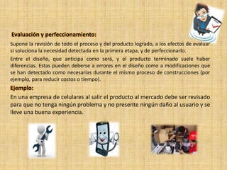 Evaluación y perfeccionamiento:
Supone la revisión de todo el proceso y del producto logrado, a los efectos de evaluar
si soluciona la necesidad detectada en la primera etapa, y de perfeccionarlo.
Entre el diseño, que anticipa como será, y el producto terminado suele haber
diferencias. Estas pueden deberse a errores en el diseño como a modificaciones que
se han detectado como necesarias durante el mismo proceso de construcciones (por
ejemplo, para reducir costos o tiempo).
Ejemplo:
En una empresa de celulares al salir el producto al mercado debe ser revisado
para que no tenga ningún problema y no presente ningún daño al usuario y se
lleve una buena experiencia.
 