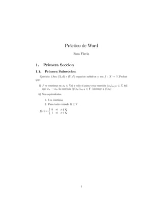 Práctico de Word
Sosa Flavia
1. Primera Seccion
1.1. Primera Subseccion
Ejercicio 1.Sea (X; d) e (Y; d0
) espacios métricos y sea f : X ! Y .Probar
que:
i) f es continua en x0 2 Xsi y solo si para toda sucesión (xn)n2N X tal
que xn ! x0, la sucesión (f(xn))n2N Y converge a f(x0)
ii) Son equivalentes
1. f es continua
2. Para todo cerrado G Y
f(x) =
0 si x =2 Q
1 si x 2 Q
1
