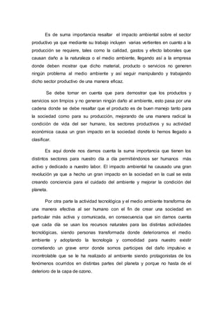 Es de suma importancia resaltar el impacto ambiental sobre el sector
productivo ya que mediante su trabajo incluyen varias vertientes en cuanto a la
producción se requiere, tales como la calidad, gastos y efecto laborales que
causan daño a la naturaleza o el medio ambiente, llegando así a la empresa
donde deben mostrar que dicho material, producto o servicios no generen
ningún problema al medio ambiente y así seguir manipulando y trabajando
dicho sector productivo de una manera eficaz.
Se debe tomar en cuenta que para demostrar que los productos y
servicios son limpios y no generan ningún daño al ambiente, esto pasa por una
cadena donde se debe resaltar que el producto es de buen manejo tanto para
la sociedad como para su producción, mejorando de una manera radical la
condición de vida del ser humano, los sectores productivos y su actividad
económica causa un gran impacto en la sociedad donde lo hemos llegado a
clasificar.
Es aquí donde nos damos cuenta la suma importancia que tienen los
distintos sectores para nuestro día a día permitiéndonos ser humanos más
activo y dedicado a nuestro labor. El impacto ambiental ha causado una gran
revolución ya que a hecho un gran impacto en la sociedad en la cual se esta
creando conciencia para el cuidado del ambiente y mejorar la condición del
planeta.
Por otra parte la actividad tecnológica y el medio ambiente transforma de
una manera efectiva al ser humano con el fin de crear una sociedad en
particular más activa y comunicada, en consecuencia que sin darnos cuenta
que cada día se usan los recursos naturales para las distintas actividades
tecnológicas, siendo personas transformada donde deterioramos el medio
ambiente y adoptando la tecnología y comodidad para nuestro existir
cometiendo un grave error donde somos participes del daño impulsivo e
incontrolable que se le ha realizado al ambiente siendo protagonistas de los
fenómenos ocurridos en distintas partes del planeta y porque no hasta de el
deterioro de la capa de ozono.
 