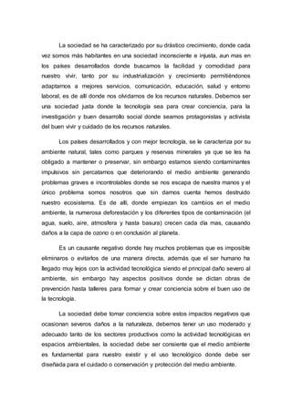 La sociedad se ha caracterizado por su drástico crecimiento, donde cada
vez somos más habitantes en una sociedad inconsciente e injusta, aun mas en
los países desarrollados donde buscamos la facilidad y comodidad para
nuestro vivir, tanto por su industrialización y crecimiento permitiéndonos
adaptarnos a mejores servicios, comunicación, educación, salud y entorno
laboral, es de allí donde nos olvidamos de los recursos naturales. Debemos ser
una sociedad justa donde la tecnología sea para crear conciencia, para la
investigación y buen desarrollo social donde seamos protagonistas y activista
del buen vivir y cuidado de los recursos naturales.
Los países desarrollados y con mejor tecnología, se le caracteriza por su
ambiente natural, tales como parques y reservas minerales ya que se les ha
obligado a mantener o preservar, sin embargo estamos siendo contaminantes
impulsivos sin percatarnos que deteriorando el medio ambiente generando
problemas graves e incontrolables donde se nos escapa de nuestra manos y el
único problema somos nosotros que sin darnos cuenta hemos destruido
nuestro ecosistema. Es de allí, donde empiezan los cambios en el medio
ambiente, la numerosa deforestación y los diferentes tipos de contaminación (el
agua, suelo, aire, atmosfera y hasta basura) crecen cada día mas, causando
daños a la capa de ozono o en conclusión al planeta.
Es un causante negativo donde hay muchos problemas que es imposible
eliminaros o evitarlos de una manera directa, además que el ser humano ha
llegado muy lejos con la actividad tecnológica siendo el principal daño severo al
ambiente, sin embargo hay aspectos positivos donde se dictan obras de
prevención hasta talleres para formar y crear conciencia sobre el buen uso de
la tecnología.
La sociedad debe tomar conciencia sobre estos impactos negativos que
ocasionan severos daños a la naturaleza, debemos tener un uso moderado y
adecuado tanto de los sectores productivos como la actividad tecnológicas en
espacios ambientales, la sociedad debe ser consiente que el medio ambiente
es fundamental para nuestro existir y el uso tecnológico donde debe ser
diseñada para el cuidado o conservación y protección del medio ambiente.
 