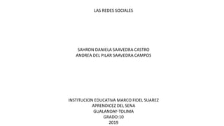 LAS REDES SOCIALES
SAHRON DANIELA SAAVEDRA CASTRO
ANDREA DEL PILAR SAAVEDRA CAMPOS
INSTITUCION EDUCATIVA MARCO FIDEL SUAREZ
APRENDICEZ DEL SENA
GUALANDAY-TOLIMA
GRADO:10
2019
 