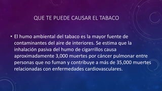 QUE TE PUEDE CAUSAR EL TABACO
• El humo ambiental del tabaco es la mayor fuente de
contaminantes del aire de interiores. Se estima que la
inhalación pasiva del humo de cigarrillos causa
aproximadamente 3,000 muertes por cáncer pulmonar entre
personas que no fuman y contribuye a más de 35,000 muertes
relacionadas con enfermedades cardiovasculares.
 