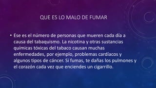 QUE ES LO MALO DE FUMAR
• Ese es el número de personas que mueren cada día a
causa del tabaquismo. La nicotina y otras sustancias
químicas tóxicas del tabaco causan muchas
enfermedades, por ejemplo, problemas cardíacos y
algunos tipos de cáncer. Si fumas, te dañas los pulmones y
el corazón cada vez que enciendes un cigarrillo.
 
