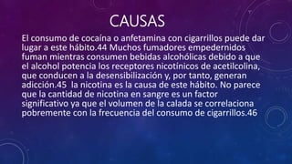 CAUSAS
El consumo de cocaína o anfetamina con cigarrillos puede dar
lugar a este hábito.44 Muchos fumadores empedernidos
fuman mientras consumen bebidas alcohólicas debido a que
el alcohol potencia los receptores nicotínicos de acetilcolina,
que conducen a la desensibilización y, por tanto, generan
adicción.45 la nicotina es la causa de este hábito. No parece
que la cantidad de nicotina en sangre es un factor
significativo ya que el volumen de la calada se correlaciona
pobremente con la frecuencia del consumo de cigarrillos.46
 