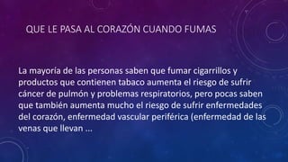 QUE LE PASA AL CORAZÓN CUANDO FUMAS
La mayoría de las personas saben que fumar cigarrillos y
productos que contienen tabaco aumenta el riesgo de sufrir
cáncer de pulmón y problemas respiratorios, pero pocas saben
que también aumenta mucho el riesgo de sufrir enfermedades
del corazón, enfermedad vascular periférica (enfermedad de las
venas que llevan ...
 