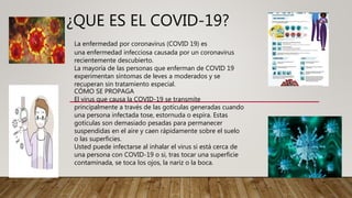 ¿QUE ES EL COVID-19?
La enfermedad por coronavirus (COVID 19) es
una enfermedad infecciosa causada por un coronavirus
recientemente descubierto.
La mayoría de las personas que enferman de COVID 19
experimentan síntomas de leves a moderados y se
recuperan sin tratamiento especial.
CÓMO SE PROPAGA
El virus que causa la COVID-19 se transmite
principalmente a través de las gotículas generadas cuando
una persona infectada tose, estornuda o espira. Estas
gotículas son demasiado pesadas para permanecer
suspendidas en el aire y caen rápidamente sobre el suelo
o las superficies.
Usted puede infectarse al inhalar el virus si está cerca de
una persona con COVID-19 o si, tras tocar una superficie
contaminada, se toca los ojos, la nariz o la boca.
 