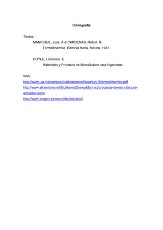 Bibliografía

Textos:
MANRIQUE, José. A & CARDENAS, Rafael. R.
Termodinámica, Editorial Harla, México, 1981.

DOYLE, Lawrence. E.
Materiales y Procesos de Manufactura para Ingenieros.

Web:
http://www.uia.mx/campus/publicaciones/fisica/pdf/15termodinamica.pdf
http://www.slideshare.net/GuillermoChavezMartnez/procesos-de-manufacturaactividad-extra
http://www.aragon.es/seguridadindustrial

 