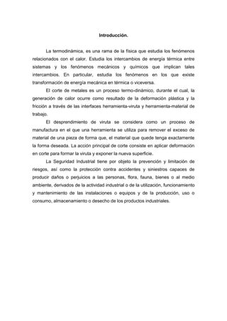 Introducción.

La termodinámica, es una rama de la física que estudia los fenómenos
relacionados con el calor. Estudia los intercambios de energía térmica entre
sistemas y los fenómenos mecánicos y químicos que implican tales
intercambios. En particular, estudia los fenómenos en los que existe
transformación de energía mecánica en térmica o viceversa.
El corte de metales es un proceso termo-dinámico, durante el cual, la
generación de calor ocurre como resultado de la deformación plástica y la
fricción a través de las interfaces herramienta-viruta y herramienta-material de
trabajo.
El desprendimiento de viruta se considera como un proceso de
manufactura en el que una herramienta se utiliza para remover el exceso de
material de una pieza de forma que, el material que quede tenga exactamente
la forma deseada. La acción principal de corte consiste en aplicar deformación
en corte para formar la viruta y exponer la nueva superficie.
La Seguridad Industrial tiene por objeto la prevención y limitación de
riesgos, así como la protección contra accidentes y siniestros capaces de
producir daños o perjuicios a las personas, flora, fauna, bienes o al medio
ambiente, derivados de la actividad industrial o de la utilización, funcionamiento
y mantenimiento de las instalaciones o equipos y de la producción, uso o
consumo, almacenamiento o desecho de los productos industriales.

 