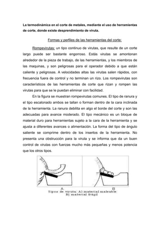 La termodinámica en el corte de metales, mediante el uso de herramientas
de corte, donde existe desprendimiento de viruta.

Formas y perfiles de las herramientas del corte:
Rompevirutas: un tipo continuo de virutas, que resulte de un corte
largo puede ser bastante engorroso. Estás virutas se amontonan
alrededor de la pieza de trabajo, de las herramientas, y los miembros de
las maquinas, y son peligrosas para el operador debido a que están
caliente y peligrosas. A velocidades altas las virutas salen rápidos, con
frecuencia fuera de control y no terminan un rizo. Los rompevirutas son
característicos de las herramientas de corte que rizan y rompen las
virutas para que se le puedan eliminar con facilidad.
En la figura se muestran rompevirutas comunes. El tipo de ranura y
el tipo escalonado ambos se tallan o forman dentro de la cara inclinada
de la herramienta. La ranura debilita en algo el borde del corte y son las
adecuadas para avance moderado. El tipo mecánico es un bloque de
material duro para herramientas sujeto a la cara de la herramienta y se
ajusta a diferentes avances o alimentación. La forma del tipo de ángulo
saliente se comprime dentro de los insertos de la herramienta. No
presenta una obstrucción para la viruta y se informa que da un buen
control de virutas con fuerzas mucho más pequeñas y menos potencia
que los otros tipos.

 