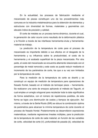 En la actualidad, los procesos de fabricación mediante el
mecanizado de piezas constituyen uno de los procedimientos más
comunes en la industria metalmecánica para la obtención de elementos y
estructuras con diversidad de formas, materiales y geometrías con
elevado índice de precisión y calidad.
El corte de metales es un proceso termo-dinámico, durante el cual,
la generación de calor ocurre como resultado de la deformación plástica
y la fricción a través de las interfaces herramienta-viruta y herramientamaterial de trabajo.
La predicción de la temperatura de corte para el proceso de
mecanizado es importante debido a sus efectos en el desgaste de la
herramienta y su influencia sobre la productividad, el costo de la
herramienta y el acabado superficial de la pieza mecanizada. Por otra
parte, el costo del mecanizado se encuentra altamente relacionado con el
porcentaje de metal removido y este costo se puede reducir mediante el
incremento de los parámetros de corte, los que a su vez son limitados
por la temperatura de corte.
Para la medición de la temperatura de corte se diseñó y se
construyó un equipo de medición de temperatura para operaciones de
fresado frontal, basado en el método de termopar pieza – herramienta.
Se realizaron una serie de ensayos aplicando el método de Taguchi, el
cual emplea un arreglo ortogonal para recolectar toda la data significativa
de forma estadística, con el número de repeticiones posibles, de esta
forma se logra una disminución de costos y tiempos de ejecución. Así
mismo, a través de la Señal Ruido (SIR) se obtuvo la combinación óptima
de parámetros para alcanzar la mínima temperatura de corte durante el
proceso de fresado frontal. Posteriormente se desarrollaron expresiones
matemáticas, mediante regresiones lineales múltiples, para la predicción
de la temperatura de corte de cada material, en función de las variables
de corte, velocidad de corte (V), profundidad de pasada (d), velocidad de

 