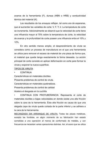 avance de la herramienta (F), dureza (HBN o HRB) y conductividad
térmica del material (K).
Los resultados de los ensayos reflejan, tal como era de esperarse,
que al aumentar las variables de corte; V, F, Y, d. La temperatura de corte
se incrementa. Adicionalmente se observó que la velocidad de corte tiene
una influencia mayor al 70% sobre la temperatura de corte, la velocidad
de avance y la profundidad de corte poseen una influencia entre el 10% y
12%.
En otro sentido menos amplio, el desprendimiento de viruta se
considera como un proceso de manufactura en el que una herramienta
se utiliza para remover el exceso de material de una pieza de forma que,
el material que quede tenga exactamente la forma deseada. La acción
principal de corte consiste en aplicar deformación en corte para formar la
viruta y exponer la nueva superficie.
TIPOS DE VIRUTA
•

CONTINUA

Características en materiales dúctiles.
Presenta problemas de control de viruta.
Características en materiales quebradizos.
Presenta problemas de control de calidad
Acelera el desgaste en la cuchilla
•

CONTINUA CON PROTUBERANCIA: Representa el corte de

materiales dúctiles a bajas velocidades en donde existe una alta fricción
sobre la cara de la herramienta. Ésta alta fricción es causa de que una
delgada capa de viruta quede cortada de la parte inferior y se adhiera a
la cara de la herramienta.
MECANIZADO SIN ARRANQUE DE VIRUTA: Todas las piezas metálicas,
excepto las fundidas, en algún momento de su fabricación han estado
sometidas a una operación al menos de conformado de metales, y con
frecuencia se necesitan varias operaciones distintas. Así, el acero que se utiliza

 