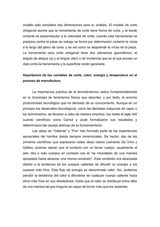 modelo solo considera dos dimensiones para su análisis. El modelo de corte
ortogonal asume que la herramienta de corte tiene forma de cuña, y el borde
cortante es perpendicular a la velocidad de corte, cuando esta herramienta se
presiona contra la pieza de trabajo se forma por deformación cortante la viruta
a lo largo del plano de corte, y es así como se desprende la viruta de la pieza.
La herramienta para corte ortogonal tiene dos elementos geométricos, el
ángulo de ataque (a) y el ángulo claro o de incidencia que es el que provee un
claro entre la herramienta y la superficie recién generada.

Importancia de las variables de corte, calor, energía y temperatura en el
proceso de manufactura.

La importancia práctica de la termodinámica radica fundamentalmente
en la diversidad de fenómenos físicos que describe, y por tanto, la enorme
productividad tecnológica que ha derivado de su conocimiento. Aunque en un
principio los desarrollos tecnológicos, como las llamadas máquinas de vapor o
los termómetros, se llevaron a cabo de manera empírica, fue hasta el siglo XIX
cuando científicos como Carnot y Joule formalizaron sus resultados y
determinaron las causas teóricas de su funcionamiento.
Las ideas de “Caliente” y “Frio” han formado parte de las experiencias
sensoriales del hombre desde tiempos inmemoriales. De hecho, dos de los
primeros científicos que expresaron estas ideas fueron Leonardo Da Vinci y
Galileo, quienes sabían que al contacto con un tercer cuerpo, usualmente el
aire, dos o más cuerpos en contacto con él “se mezclaban de una manera
apropiada hasta alcanzar una misma condición”. Esta condición era alcanzada
debido a la tendencia de los cuerpos calientes de difundir su energía a los
cuerpos más fríos. Este flujo de energía es denominado calor. Así, podemos
percibir la tendencia del calor a difundirse de cualquier cuerpo caliente hacia
otros más fríos en sus alrededores, hasta que el calor se distribuye entre ellos
de una manera tal que ninguno es capaz de tomar más que los restantes.

 