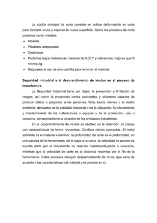 La acción principal de corte consiste en aplicar deformación en corte
para formarla viruta y exponer la nueva superficie. Sobre los procesos de corte
podemos cortar metales:
Madera
Plásticos compuestos
Cerámicas
Podemos lograr tolerancias menores de 0.001” y tolerancias mejores que16
micropulg.
Requieren el uso de una cuchilla para remover el material.

Seguridad industrial y el desprendimiento de virutas en el proceso de
manufactura.
La Seguridad Industrial tiene por objeto la prevención y limitación de
riesgos, así como la protección contra accidentes y siniestros capaces de
producir daños o perjuicios a las personas, flora, fauna, bienes o al medio
ambiente, derivados de la actividad industrial o de la utilización, funcionamiento
y mantenimiento de las instalaciones o equipos y de la producción, uso o
consumo, almacenamiento o desecho de los productos industriales.
En el desprendimiento de virutas su objetivo es la obtención de piezas
con características de forma requeridas. Conlleva ciertos conceptos: El metal
sobrante es el material a eliminar, la profundidad de corte es la profundidad, en
una pasada de la herramienta, de la capa arrancada, la velocidad de avance es
aquella dada por el movimiento de relación herramienta-pieza o viceversa,
mientras que la velocidad de corte es la distancia recorrida por el filo de la
herramienta. Estos procesos incluyen desprendimiento de viruta, que varía de
acuerdo a las características del material y el proceso en sí.

 