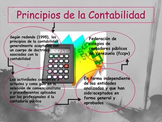 Según redondo (1995), los
                                  Federación de
principios de la contabilidad
generalmente aceptados son
                                  colegios de
un cuerpo de doctrinas            contadores públicos
asociadas con la                  de Venezuela (fccpv)
contabilidad




Las actividades corrientes o    En forma independiente
actuales y como guía en la      de las entidades
selección de convencionalismo   analizadas y que han
o procedimientos aplicados      sido aceptados en
por los profesionales d la      forma general y
contaduría publica
                                aprobados
 