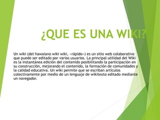 ¿QUE ES UNA WIKI?
Un wiki (del hawaiano wiki wiki, «rápido») es un sitio web colaborativo
que puede ser editado por varios usuarios. La principal utilidad del Wiki
es la instantánea edición del contenido posibilitando la participación en
su construcción, mejorando el contenido, la formación de comunidades y
la calidad educativa. Un wiki permite que se escriban artículos
colectivamente por medio de un lenguaje de wikitexto editado mediante
un navegador.
 