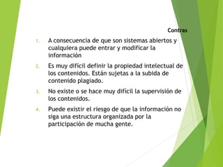 Contras
1. A consecuencia de que son sistemas abiertos y
cualquiera puede entrar y modificar la
información
2. Es muy difícil definir la propiedad intelectual de
los contenidos. Están sujetas a la subida de
contenido plagiado.
3. No existe o se hace muy difícil la supervisión de
los contenidos.
4. Puede existir el riesgo de que la información no
siga una estructura organizada por la
participación de mucha gente.
 