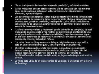 "Es un trabajo más lento orientado en la precisión", señaló el ministro.Varias máquinas buscan establecer una vía de contacto con los mineros para, en caso de que estén con vida, suministrarles rápidamente alimento, agua y oxígeno.Las autoridades esperaban lograr algún contacto este fin de semana pero la evidencia de desvíos en la labor de perforación obligó a enlentecer ese proceso para ganar en precisión, razón por la cual el ministro Golborne señaló que no se volverán a dar precisiones en términos de días sobre el avance de las operaciones."Quiero ser muy realista y reconocer que la situación es compleja, se está trabajando en un rescate a 700 metros de profundidad al interior de una mina que ha demostrado mucha inestabilidad, pero la esperanza sigue en pie y los esfuerzos de rescate van a continuar sin pausa", reconoció el presidente chileno, Sebastián Piñera."La mina tiene un bloqueo mayor del que originariamente se previó y está en una condición insegura", señaló por su parte Golborne.Mientras las tareas de rescate continúan, legisladores de oposición denunciaron que un informe elaborado en junio por la inspección del trabajo local advertía sobre el peligro de la mina, por la falta de fortificación de los techos y señalización en lugares de riesgo, entre otros puntos.La mina está ubicada en las cercanías de Copiapó, a unos 800 km al norte de Santiago.