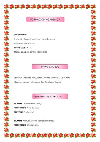 SEGUNDARIA:
Institución Educativa Antonio roldan Betancur
Años cursados: 6°a 11°
Fecha: 2008- 2013
Titulo obtenido: Bachiller académico
TECNICA LABORAL EN CUIDADO Y MANTENIMIENTO DE PLAYAS
Gobernación de Antioquía y Comfenalco Antioquía
NOMBRE: Liliana Arevalo Usuga
OCUPACION: Ama de casa
TELEFONO: 3148651662
NOMBRE: Manuel Antonio Ramos Hernández
OCUPACION: Oficios varios
FORMACION ACADEMICA
UNIVERSITARIOS
REFERENCIAS FAMILIARES