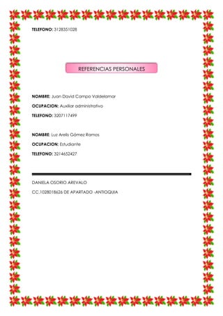 TELEFONO: 3128351028
NOMBRE: Juan David Campo Valdelamar
OCUPACION: Auxiliar administrativo
TELEFONO: 3207117499
NOMBRE: Luz Arelis Gómez Ramos
OCUPACION: Estudiante
TELEFONO: 3214652427
DANIELA OSORIO AREVALO
CC.1028018626 DE APARTADO -ANTIOQUIA
REFERENCIAS PERSONALES