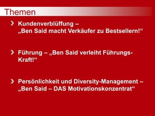Themen
Kundenverblüffung –
„Ben Said macht Verkäufer zu Bestsellern!“
Führung – „Ben Said verleiht Führungs-
Kraft!“
Persönlichkeit und Diversity-Management –
„Ben Said – DAS Motivationskonzentrat“
 