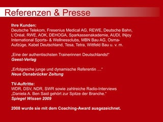 Referenzen & Presse
Ihre Kunden:
Deutsche Telekom, Fresenius Medical AG, REWE, Deutsche Bahn,
L‘Oréal, RWE, AOK, DEHOGA, Sparkassenakademie, AUDI, INjoy
International Sports- & Wellnessclubs, MBN Bau AG, Osma-
Aufzüge, Kabel Deutschland, Tesa, Tetra, Wittfeld Bau u. v. m.
„Eine der authentischsten Trainerinnen Deutschlands!“
Geest-Verlag
„Erfolgreiche junge und dynamische Referentin …“
Neue Osnabrücker Zeitung
TV-Auftritte:
WDR, DSV, NDR, SWR sowie zahlreiche Radio-Interviews
„Daniela A. Ben Said gehört zur Spitze der Branche.“
Spiegel Wissen 2009
2008 wurde sie mit dem Coaching-Award ausgezeichnet.
 