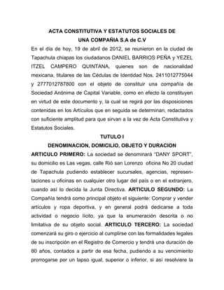 ACTA CONSTITUTIVA Y ESTATUTOS SOCIALES DE
                      UNA COMPAÑIA S.A de C.V
En el día de hoy, 19 de abril de 2012, se reunieron en la ciudad de
Tapachula chiapas los ciudadanos DANIEL BARRIOS PEÑA y YEZEL
ITZEL   CAMPERO        QUINTANA,      quienes   son   de   nacionalidad
mexicana, titulares de las Cédulas de Identidad Nos. 2411012775044
y 2777012787800 con el objeto de constituir una compañía de
Sociedad Anónima de Capital Variable, como en efecto la constituyen
en virtud de este documento y, la cual se regirá por las disposiciones
contenidas en los Artículos que en seguida se determinan, redactados
con suficiente amplitud para que sirvan a la vez de Acta Constitutiva y
Estatutos Sociales.
                               TUTULO I
        DENOMINACION, DOMICILIO, OBJETO Y DURACION
ARTICULO PRIMERO: La sociedad se denominará “DANY SPORT”,
su domicilio es Las vegas, calle Rió san Lorenzo oficina No 20 ciudad
de Tapachula pudiendo establecer sucursales, agencias, represen-
taciones u oficinas en cualquier otro lugar del país o en el extranjero,
cuando así lo decida la Junta Directiva. ARTICULO SEGUNDO: La
Compañía tendrá como principal objeto el siguiente: Comprar y vender
artículos y ropa deportiva, y en general podrá dedicarse a toda
actividad o negocio lícito, ya que la enumeración descrita o no
limitativa de su objeto social. ARTICULO TERCERO: La sociedad
comenzará su giro o ejercicio al cumplirse con las formalidades legales
de su inscripción en el Registro de Comercio y tendrá una duración de
80 años, contados a partir de esa fecha, pudiendo a su vencimiento
prorrogarse por un lapso igual, superior o inferior, si así resolviere la
 