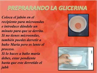 Coloca el jabón en el
recipiente para microondas
e introduce dándole un
minuto para que se derrita.
Si no tienes microondas,
también puedes derretir a
baño Maria pero es lento el
proceso.
Si lo haces a baño maría
debes, estar pendiente
hasta que este derretido el
jabñ
 