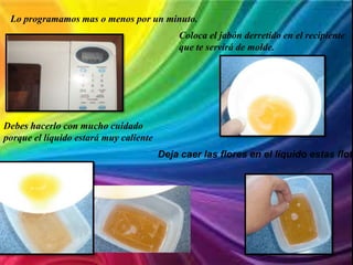 Lo programamos mas o menos por un minuto.
Coloca el jabón derretido en el recipiente
que te servirá de molde.
Debes hacerlo con mucho cuidado
porque el líquido estará muy caliente
Deja caer las flores en el líquido estas flota
 