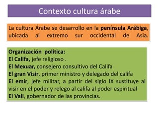 Contexto cultura árabe
La cultura Árabe se desarrollo en la península Arábiga,
ubicada al extremo sur occidental de Asia.
Organización política:
El Califa, jefe religioso .
El Mexuar, consejero consultivo del Califa
El gran Visir, primer ministro y delegado del califa
El emir, jefe militar, a partir del siglo IX sustituye al
visir en el poder y relego al califa al poder espiritual
El Vali, gobernador de las provincias.
 