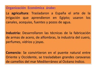 Organización Económica árabe:
La agricultura: Trasladaron a España el arte de la
irrigación que aprendieron en Egipto; usaron los
canales, acequias, fuentes y pozos de agua.
Industria: Desarrollaron las técnicas de la fabricación
de armas de acero, de alfombras, la industria del cuero,
perfumes, vidrios y joyas.
Comercio: Se convirtieron en el puente natural entre
Oriente y Occidente, se trasladaban grandes caravanas
de camellos del mar Mediterráneo al Océano Indico.
 
