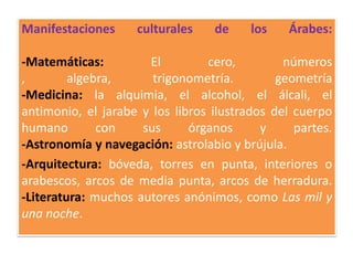Manifestaciones culturales de los Árabes:
-Matemáticas: El cero, números
, algebra, trigonometría. geometría
-Medicina: la alquimia, el alcohol, el álcali, el
antimonio, el jarabe y los libros ilustrados del cuerpo
humano con sus órganos y partes.
-Astronomía y navegación: astrolabio y brújula.
-Arquitectura: bóveda, torres en punta, interiores o
arabescos, arcos de media punta, arcos de herradura.
-Literatura: muchos autores anónimos, como Las mil y
una noche.
 