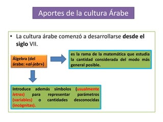 • La cultura árabe comenzó a desarrollarse desde el
siglo VII.
es la rama de la matemática que estudia
la cantidad considerada del modo más
general posible.
Álgebra (del
árabe: «al-jebr»)
Introduce además símbolos (usualmente
letras) para representar parámetros
(variables) o cantidades desconocidas
(incógnitas).
Aportes de la cultura Árabe
 