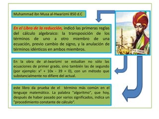 Muhammad ibn Musa al-Hwarizmi 850 d.C
En el Libro de la reducción, indicó las primeras reglas
del cálculo algebraico: la transposición de los
términos de uno a otro miembro de una
ecuación, previo cambio de signo, y la anulación de
términos idénticos en ambos miembros.
En la obra de al-Jwarizmi se estudian no sólo las
ecuaciones de primer grado, sino también las de segundo
(por ejemplo: x2 + 10x - 39 = 0), con un método que
substancialmente no difiere del actual.
este libro da prueba de el término más común en el
lenguaje matemático. La palabra "algoritmo", que hoy,
después de haber pasado por varios significados, indica un
"procedimiento constante de cálculo“.
 